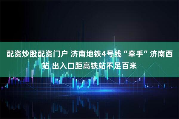 配资炒股配资门户 济南地铁4号线“牵手”济南西站 出入口距高铁站不足百米