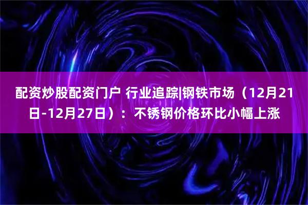 配资炒股配资门户 行业追踪|钢铁市场（12月21日-12月27日）：不锈钢价格环比小幅上涨