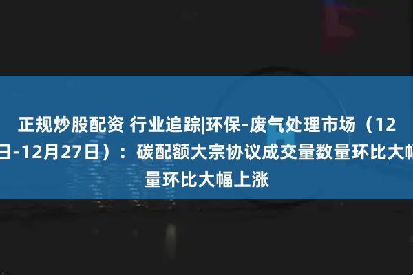 正规炒股配资 行业追踪|环保-废气处理市场（12月21日-12月27日）：碳配额大宗协议成交量数量环比大幅上涨