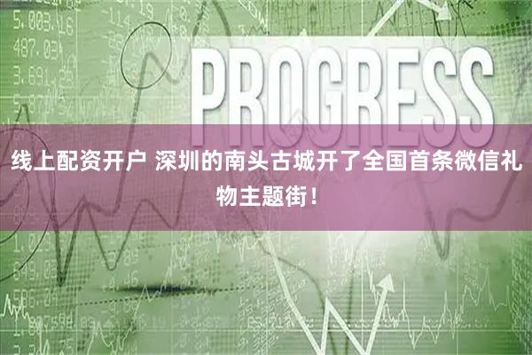 线上配资开户 深圳的南头古城开了全国首条微信礼物主题街！