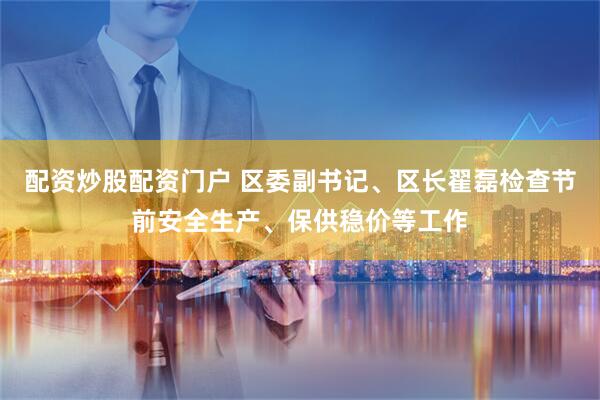 配资炒股配资门户 区委副书记、区长翟磊检查节前安全生产、保供稳价等工作