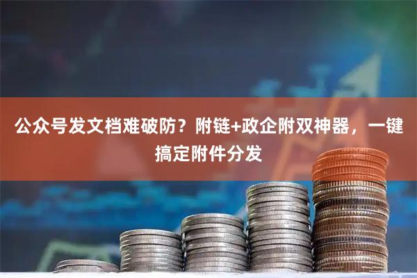 公众号发文档难破防？附链+政企附双神器，一键搞定附件分发
